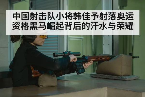 中国射击队小将韩佳予射落奥运资格黑马崛起背后的汗水与荣耀