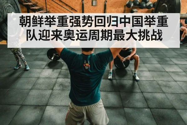 朝鲜举重强势回归中国举重队迎来奥运周期最大挑战