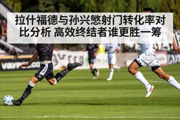拉什福德与孙兴慜射门转化率对比分析 高效终结者谁更胜一筹